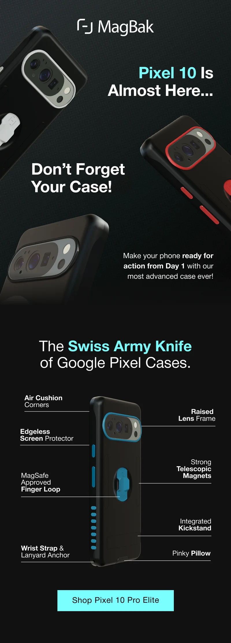 Pixel 10 Is Almost Here... Don’t Forget Your Case! Make your phone ready for action from Day 1 with our most advanced case ever! The Swiss Army Knife of Google Pixel Cases. Air Cushion Corners Raised  Lens Frame Edgeless  Screen Protector MagSafe Approved Finger Loop Strong Telescopic Magnets Integrated Kickstand Wrist Strap & Lanyard Anchor Pinky Pillow