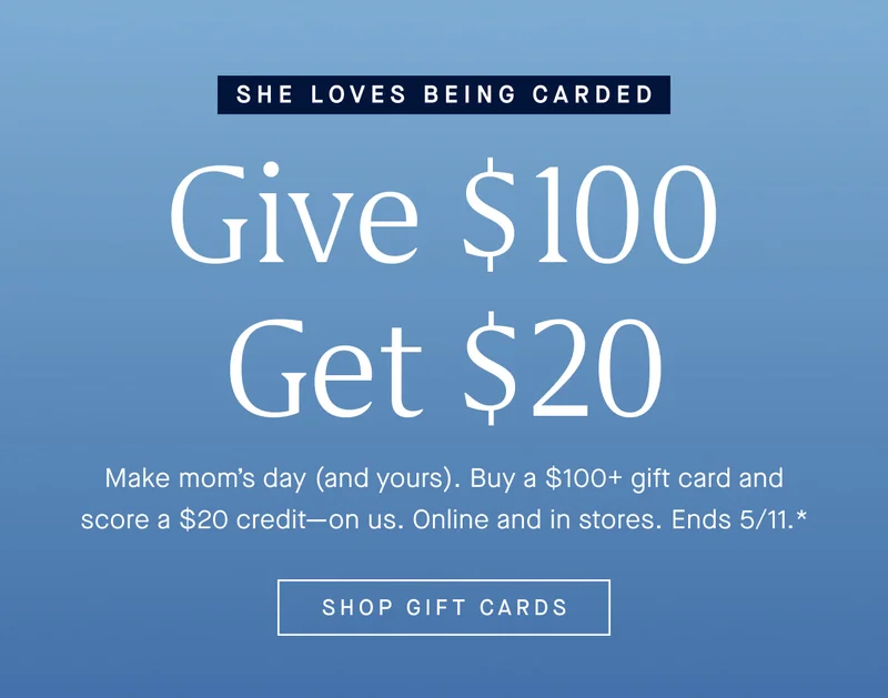 Make Mom’s day (and yours). Buy a $100+ gift card and score a $20 credit—on us. Online and in stores. Ends 5/11.* SHOP GIFT CARDS