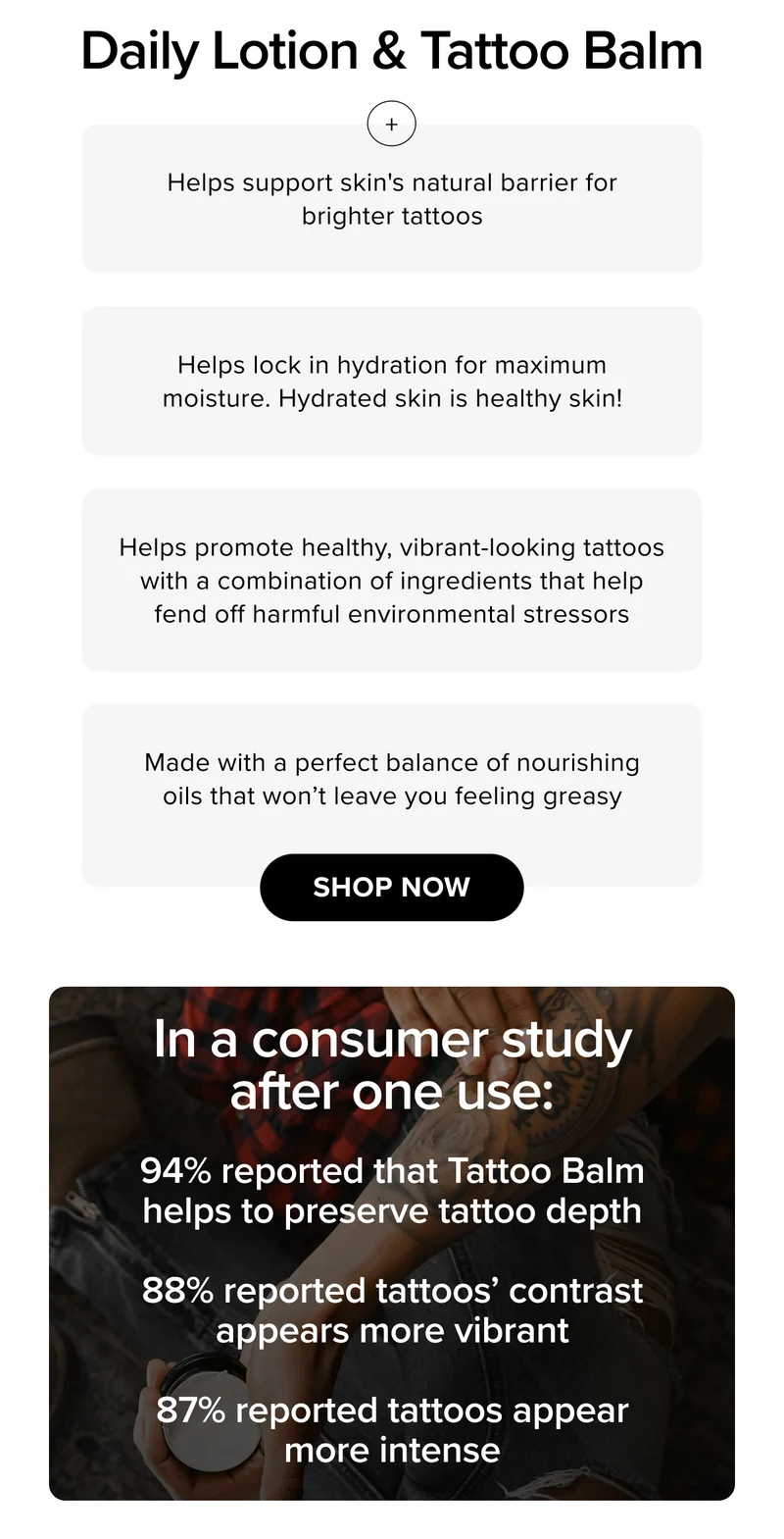 Daily Lotion & Tattoo Balm | Helps support skin's natural barrier for brighter tattoos | Helps lock in hydration for maximum moisture. Hydrated skin is healthy skin! | Helps promote healthy, vibrant-looking tattoos with a combination of ingredients that help fend off harmful environmental stressors | Made with a perfect balance of nourishing oils that won’t leave you feeling greasy | shop now | In a consumer study after one use: 94% reported that Tattoo Balm helps to preserve tattoo depth  | 88% reported tattoos’ contrast appears more vibrant |  87% reported tattoos appear more intense