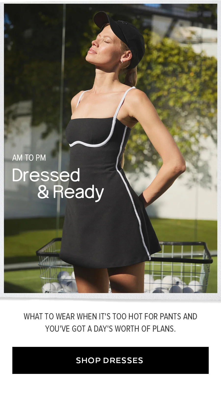 AM TO PM DRESSED & READY WHAT TO WEAR WHEN IT'S TOO HOT FOR PANTS AND YOU'VE GOT A DAY'S WORTH OF PLANS. SHOP DRESSES