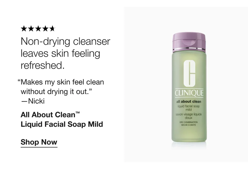 Non-drying cleanser leaves skin feeling refreshed. | “Makes my skin feel clean without drying it out.” 
—Nicki | All About Clean™ 
Liquid Facial Soap Mild | Shop Now
