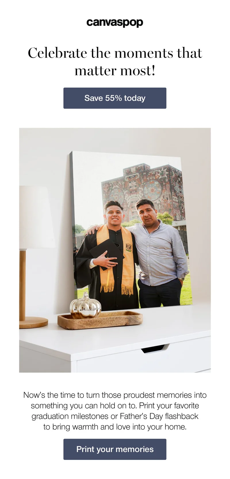 Celebrate the moments that matter most! Now's the time to turn those proudest memories into something you can hold on to. Print your favorite graduation milestones or Father's Day flashback to bring warmth and love into your home.