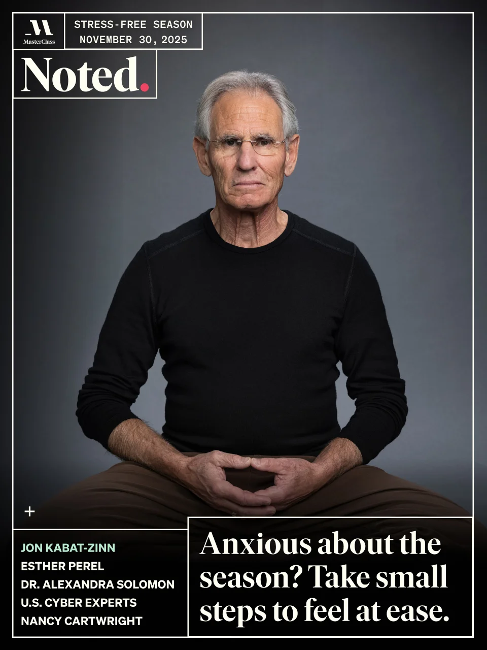 Stress-Free Season. NOVEMBER 30, 2025. Jon Kabat-Zinn, Esther Perel, Dr. Alexandra Solomon, U.S. Cyber Experts, Nancy Cartwright. Anxious about the season? Take small steps to feel at ease.