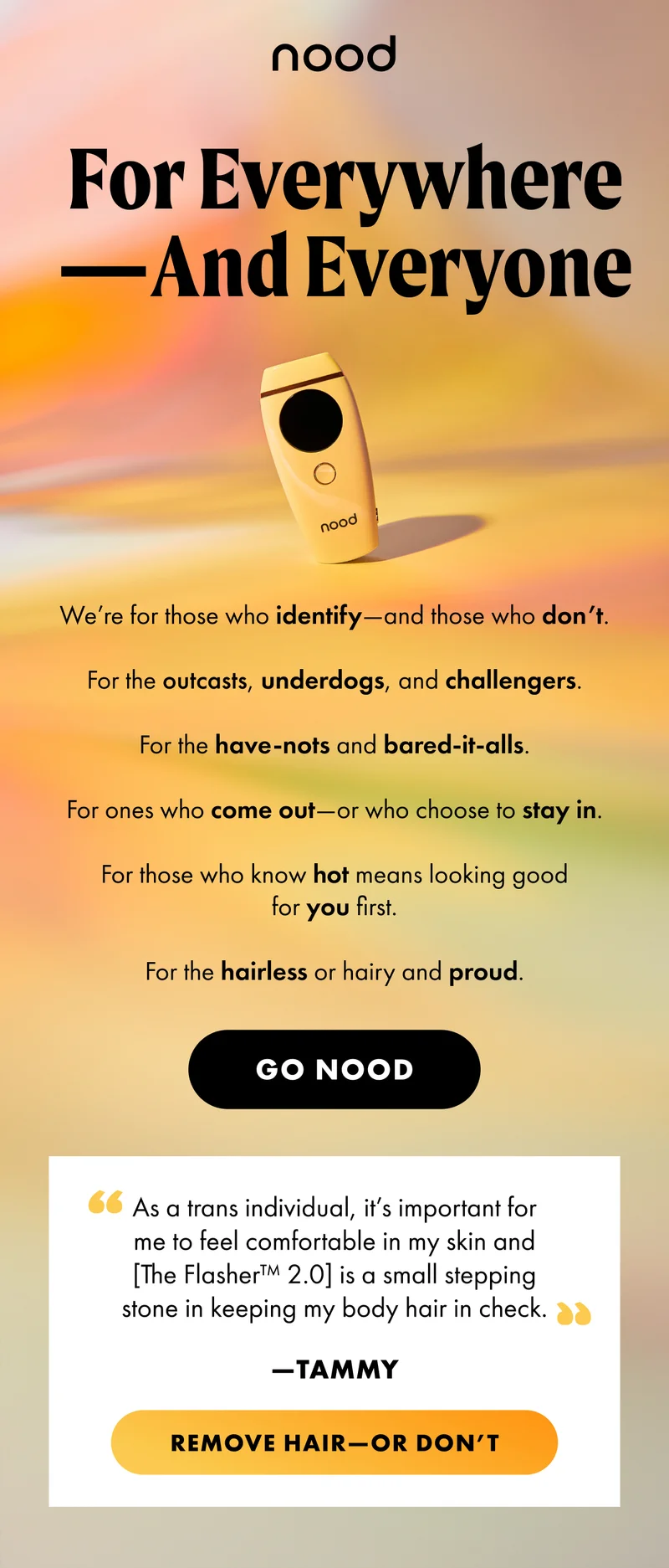 H1: For Errwhere—And Errone S1: We’re for those who identify—and those who don’t. For the outcasts, underdogs, and challengers. For the have-nots and bared-it-alls. For ones who come out—or who choose to stay in. For those who know hot means looking good for you first. For the hairless or hairy and proud. CTA1: GO NOOD “As a trans individual, it’s important for me to feel comfortable in my skin and [The Flasher™ 2.0] is a small stepping stone in keeping my body hair in check.” —Tammy CTA2: REMOVE HAIR—OR DON’T
