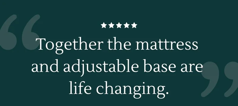 Quote: "Together the mattress and adjustable base are life changing." - Stacy V.