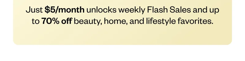 Just $5/month unlocks weekly Flash Sales and up to 70% off beauty, home, and lifestyle favorites.