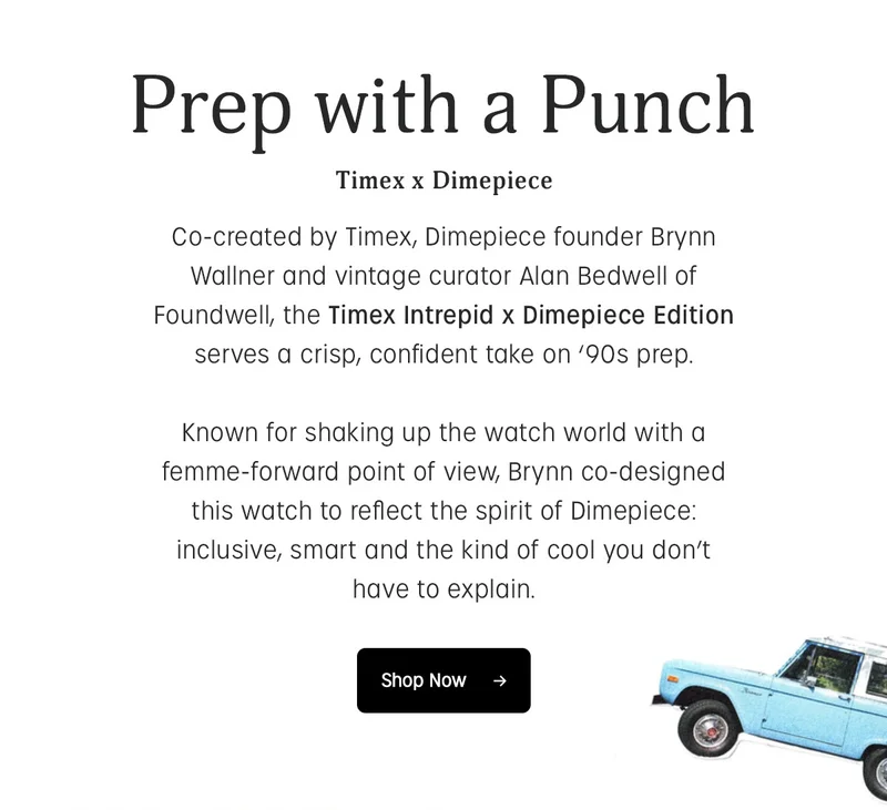 Prep with a Punch | Timex x Dimepiece | Co-created by Timex, Dimepiece founder Brynn Wallner and vintage curator Alan Bedwell of Foundwell, the Timex Intrepid x Dimepiece Edition serves a crisp, confident take on 90s prep. Known for shaking up the watch world with a femme-forward point of view, Brynn co-designed this watch to reflect the spirit of Dimepiece: inclusive, smart and the kind of cool you dont have to explain. | Shop Now