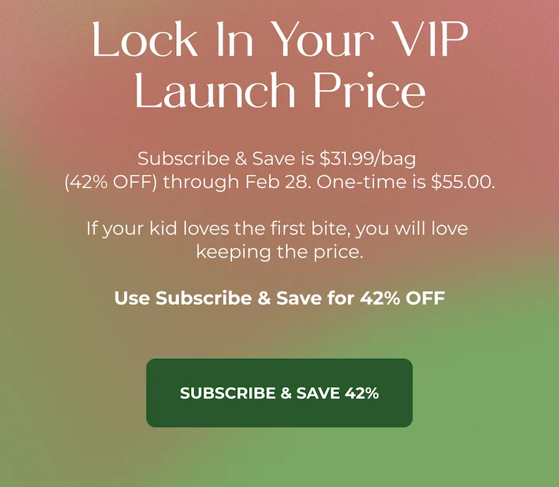 Lock In Your VIP Launch Price  Subscribe & Save is $31.99/bag (42% OFF) through Feb 28. One-time is $55.00. If your kid loves the first bite, you will love keeping the price.  Use Subscribe & Save for 42% OFF