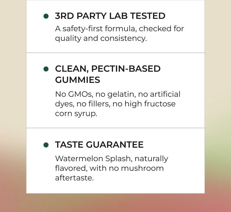 3rd Party Lab Tested A safety-first formula, checked for quality and consistency.  Clean, Pectin-Based Gummies No GMOs, no gelatin, no artificial dyes, no fillers, no high fructose corn syrup.  Taste Guarantee Watermelon Splash, naturally flavored, with no mushroom aftertaste.