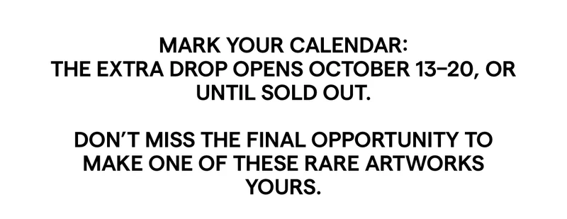MARK YOUR CALENDAR: THE EXTRA DROP OPENS OCTOBER 13-20, OR UNTIL SOLD OUT. DON'T MISS THE FINAL OPPORTUNITY TO MAKE ONE OF THESE RARE ARTWORKS YOURS.