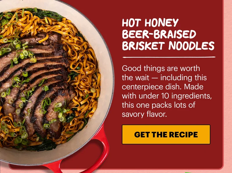 Header: Hot Honey Beer-Braised Brisket Noodles  Sub-header: Good things are worth the wait — including this centerpiece dish. Made with under 10 ingredients, this one packs lots of savory flavor.  CTA: GET THE RECIPE