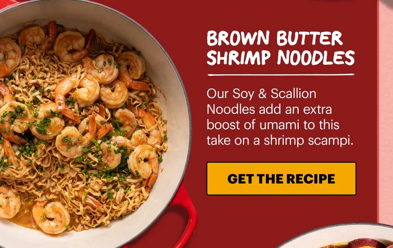 Header: Brown Butter Shrimp Noodles  Sub-header: Our Soy & Scallion Noodles add an extra boost of umami to this take on a shrimp scampi.  CTA: GET THE RECIPE