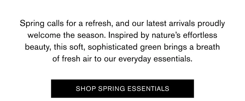 Spring calls for a refresh, and our latest arrivals proudly welcome the season. Inspired by nature’s effortless beauty, this soft, sophisticated green brings a breath of fresh air to our everyday essentials. SHOP SPRING ESSENTIALS