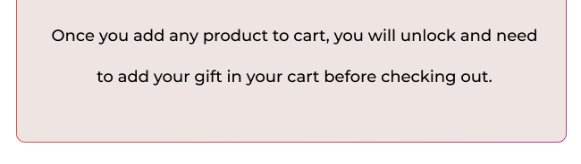 Once you add any product to cart, you will unlock and need to add your gift in your cart before checking out.