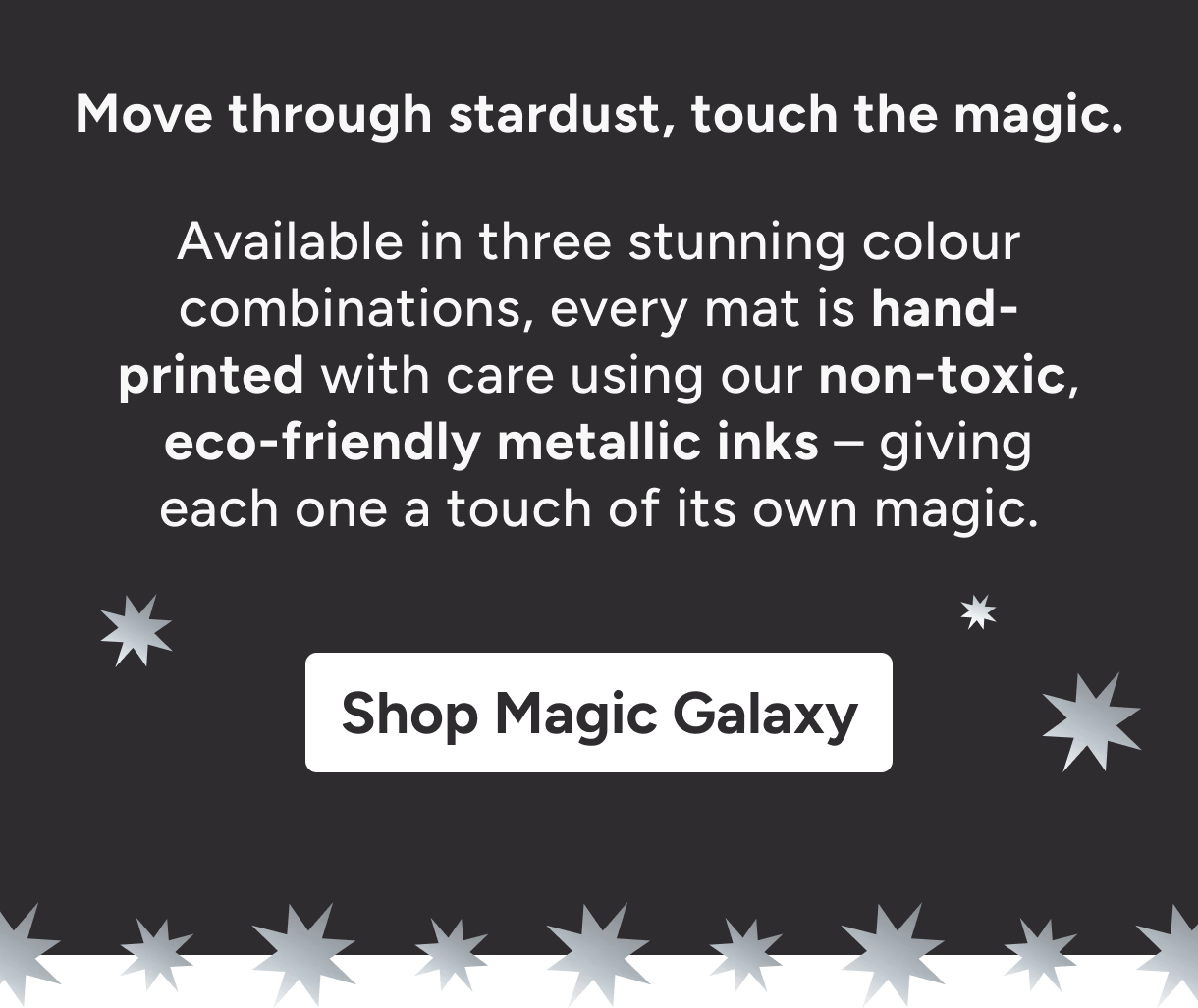 Move through stardust, touch the magic. Available in two stunning base colours, every mat is hand-printed with care using our non-toxic, eco-friendly metallic inks – giving each one a touch of its own magic. Shop Magic Galaxy