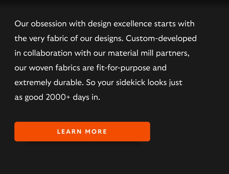 Our obsession with design excellence starts with the very fabric of our designs. Custom-developed in collaboration with our material mill partners, our woven fabrics are fit-for-purpose and extremely durable. So your sidekick looks just as good 2000+ days in.