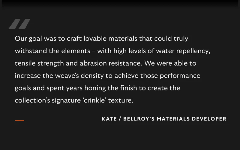 “Our goal was to craft lovable materials that could truly withstand the elements – with high levels of water repellency, tensile strength and abrasion resistance. We were able to increase the weave's density to achieve those performance goals and spent years honing the finish to create the collection’s signature ‘crinkle’ texture."  – Kate, Bellroy’s Materials Developer