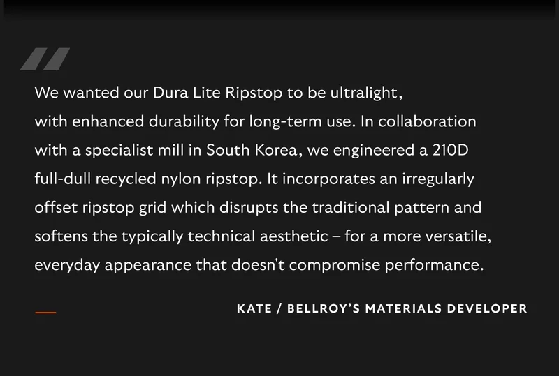 We wanted our Dura Lite Ripstop to be ultralight, with enhanced durability for long-term use. In collaboration with a specialist mill in South Korea, we engineered a 210D full-dull recycled nylon ripstop. It incorporates an irregularly offset ripstop grid which disrupts the traditional pattern and softens the typically technical aesthetic – for a more versatile, everyday appearance that doesn't compromise performance.” – Kate, Bellroy’s Materials Developer