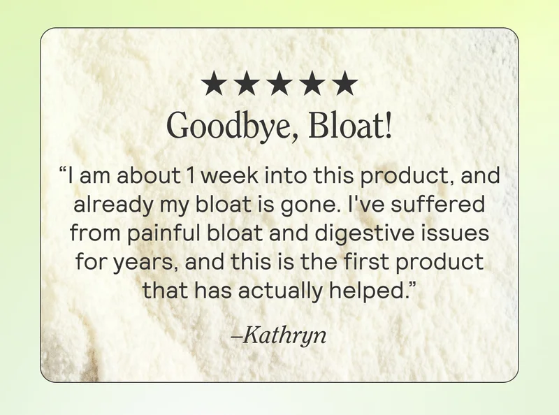 Goodbye, Bloat! I am about 1 week into this product, and already my bloat is gone. I've suffered from painful bloat and digestive issues for years, and this is the first product that has actually helped. -Kathryn