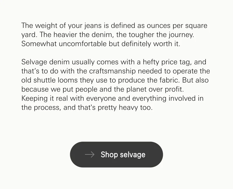 The weight of your jeans is defined as ounces per square yard. The heavier the denim, the tougher the journey. Somewhat uncomfortable but definitely worth it.  Selvage denim usually comes with a hefty price tag, and that’s to do with the craftsmanship needed to operate the old shuttle looms they use to produce the fabric. But also because we put people and the planet over profit. Keeping it real with everyone and everything involved in the process, and that's pretty heavy too.. Shop selvage