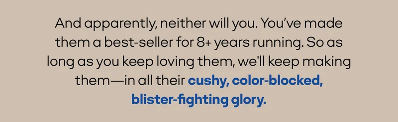 And apparently, neither will you. You've made them a best-seller for 8+ years running. So as long as you keep loving them, we'll keep making them—in all their cushy, color-blocked, blister-fighting glory.
