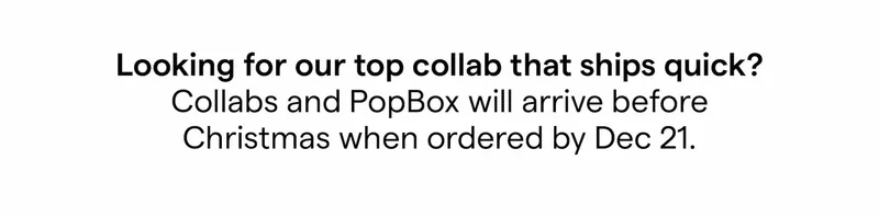 Looking for our top collab that ships quick? Collabs and PopBox will arrive before Christmas when ordered by Dec 21.