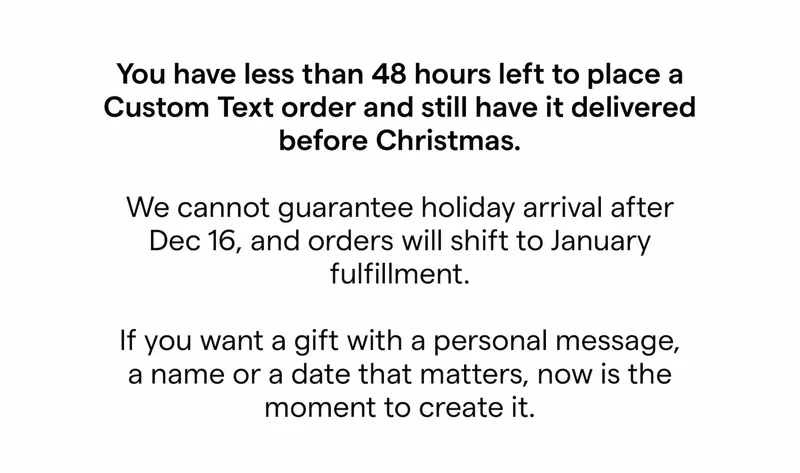 You have less than 48 hours left to place a Custom Text order and still have it delivered before Christmas.  We cannot guarantee holiday arrival after Dec 16, and orders will shift to January fulfillment.  If you want a gift with a personal message, a name or a date that matters, now is the moment to create it.