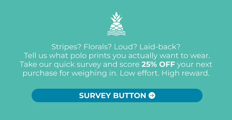 Stripes? Florals? Loud? Laid-back?  Tell us what polo prints you actually want to wear. Take our quick survey and score 25% OFF your next purchase for weighing in. Low effort. High reward.