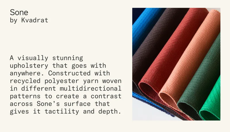 Sone by Kvadrat is a visually stunning upholstery that goes with anywhere. Constructed with recycled polyester yarn woven in different multidirectional patterns to create a contrast across Sone’s surface that gives it tactility and depth.