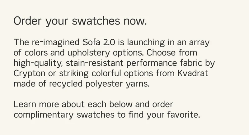 The re-imagined Sofa 2.0 is launching in an array of colors and upholstery options. Choose from high-quality, stain-resistant performance fabric by Crypton or striking colorful options from Kvadrat made of recycled polyester yarns.  Learn more about each below and order complimentary swatches to find your favorite.