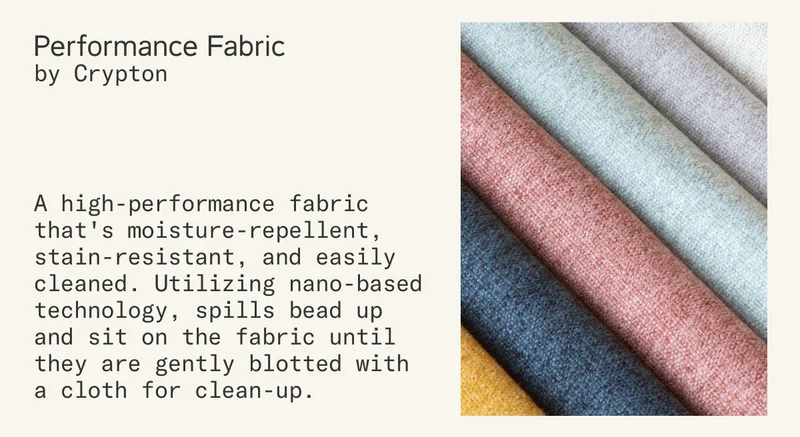 Performance Fabric by Crypton is a high-performance fabric that's moisture-repellent, stain-resistant, and easily cleaned. Utilizing nano-based technology, spills bead up and sit on the fabric until they are gently blotted with a cloth for clean-up.