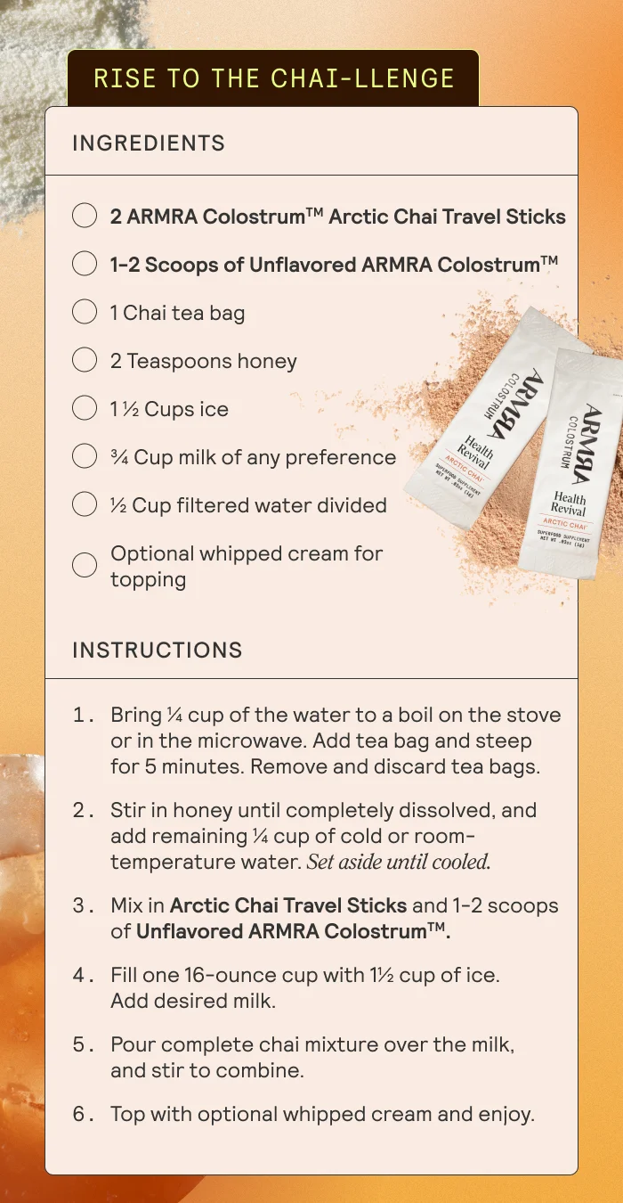 RISE TO THE CHAI-LLENGE   Ingredients  2 ARMRA Colostrum Arctic Chai Travel Sticks 1 chai tea bag 2 teaspoons honey 1 ½ cup ice ¾ cup milk of any preference ½ cup filtered water divided Whipped cream optional for topping  Instructions  Bring ¼ cup of the water to a boil on the stove or in the microwave. Add tea bag and steep for 5 minutes. Remove and discard tea bags.  Stir in honey until completely dissolved and add remaining ¼ cup of cold or room-temperature water. Set aside until cooled.  Mix in Arctic Chai Travel Sticks   Fill 1 16-ounce cup with 1½ cup of ice. Add desired milk.  Pour complete chai mixture over the milk and stir to combine.   Top with optional whipped cream and enjoy.