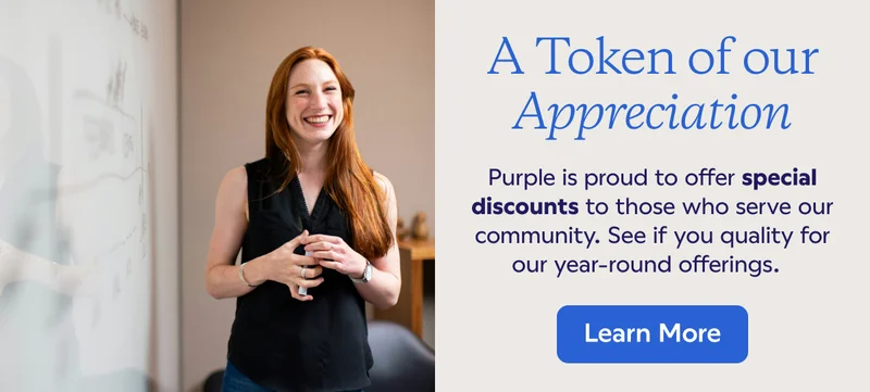 A token of our appreciation. Purple is proud to offer special discounts to those who serve our community. See if you quality for our year-round offerings. Learn More