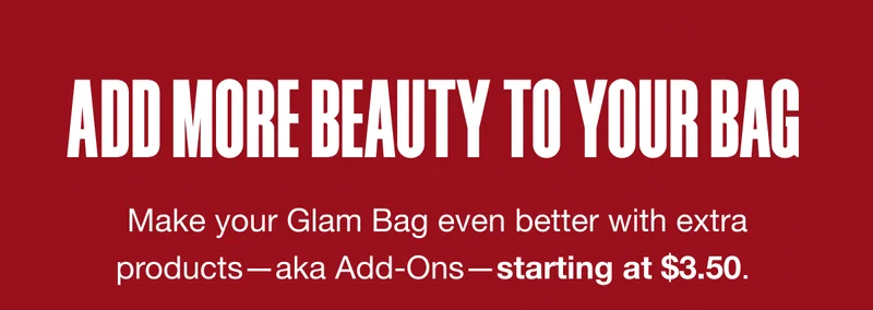 ADD MORE BEAUTY TO YOUR BAG. Make your Glam Bag even better with extra products—aka Add-Ons—starting at $3.50.