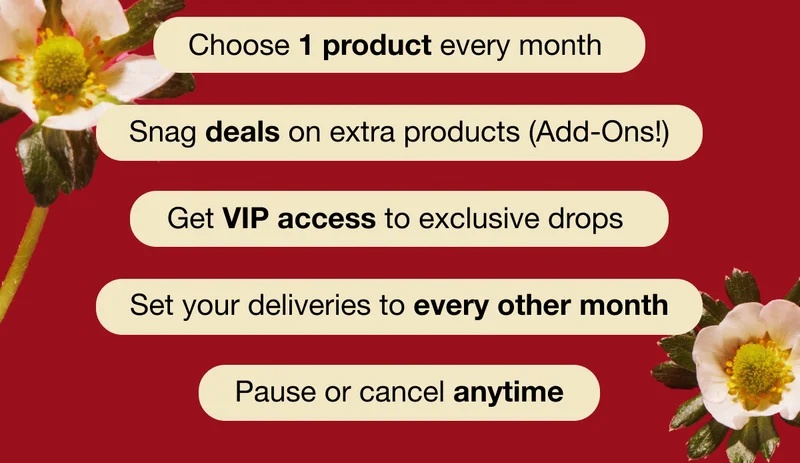 Choose 1 product every month - Snag deals on extra products (Add-Ons!) - Get VIP access to exclusive drops - Set your deliveries to every other month - Pause or cancel anytime