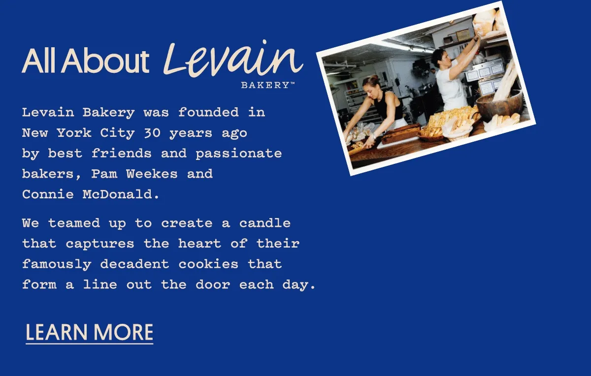 Levain Bakery was founded in New York City 30 years ago by best friends and passionate bakers, Pam Weekes and Connie McDonald. We teamed up to create a candle that captures the heart of their famously decadent cookies that form a line out the door each day. Learn more.