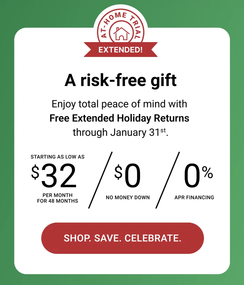 A risk-free gift. Enjoy total peace of mind with Free Extended Holiday Returns through January 31st. Starting as low as $32 per month for 48 months. $0 no money down. 0% APR Financing. Shop. Save. Celebrate.