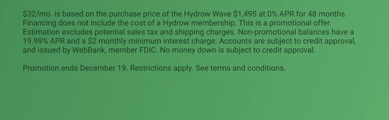 $32/mo. is based on the purchase price of the Hydrow Wave $1,495 at 0% APR for 48 months. Financing does not include the cost of a Hydrow membership. This is a promotional offer. Estimation excludes potential sales tax and shipping charges. Non-promotional balances have a 19.99% APR and a $2 monthly minimum interest charge. Accounts are subject to credit approval, and issued by WebBank, member FDIC. No money down is subject to credit approval.  Promotion ends December 19. Restrictions apply. See terms and conditions.
