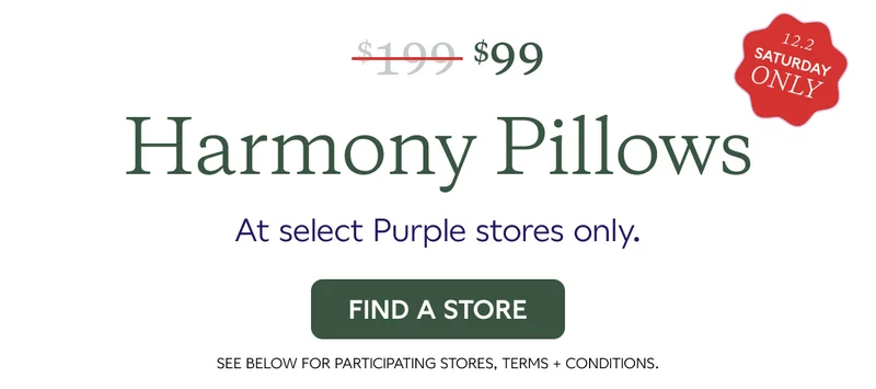 $99 Harmony Pillows at Select Purple Stores only. 12.2 SATURDAY ONLY. FIND A STORE.