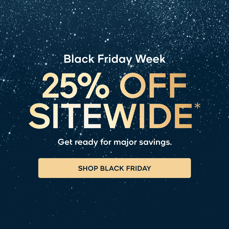 Black Friday Week 25% OFF SITEWIDE* Get ready for major savings. SHOP BLACK FRIDAY