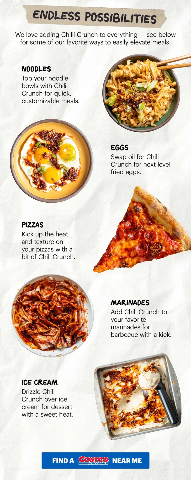 Header: Endless Possibilities  Sub-header: We love adding Chilli Crunch to everything — see below for some of our favorite ways to easily elevate meals.   Header: Noodles  Sub-header: Top your noodle bowls with Chili Crunch for quick, customizable meals.    Header: Eggs  Sub-header: Swap oil for Chili Crunch for next-level fried eggs.   Header: Pizzas Sub-header: Kick up the heat and texture on your pizzas with a bit of Chili Crunch.   Header: Marinades  Sub-header: Add Chili Crunch to your favorite marinades for barbecue with a kick.   Header: Ice Cream Sub-header: Drizzle Chili Crunch over ice cream for dessert with a sweet heat.   CTA: FIND A COSTCO NEAR ME