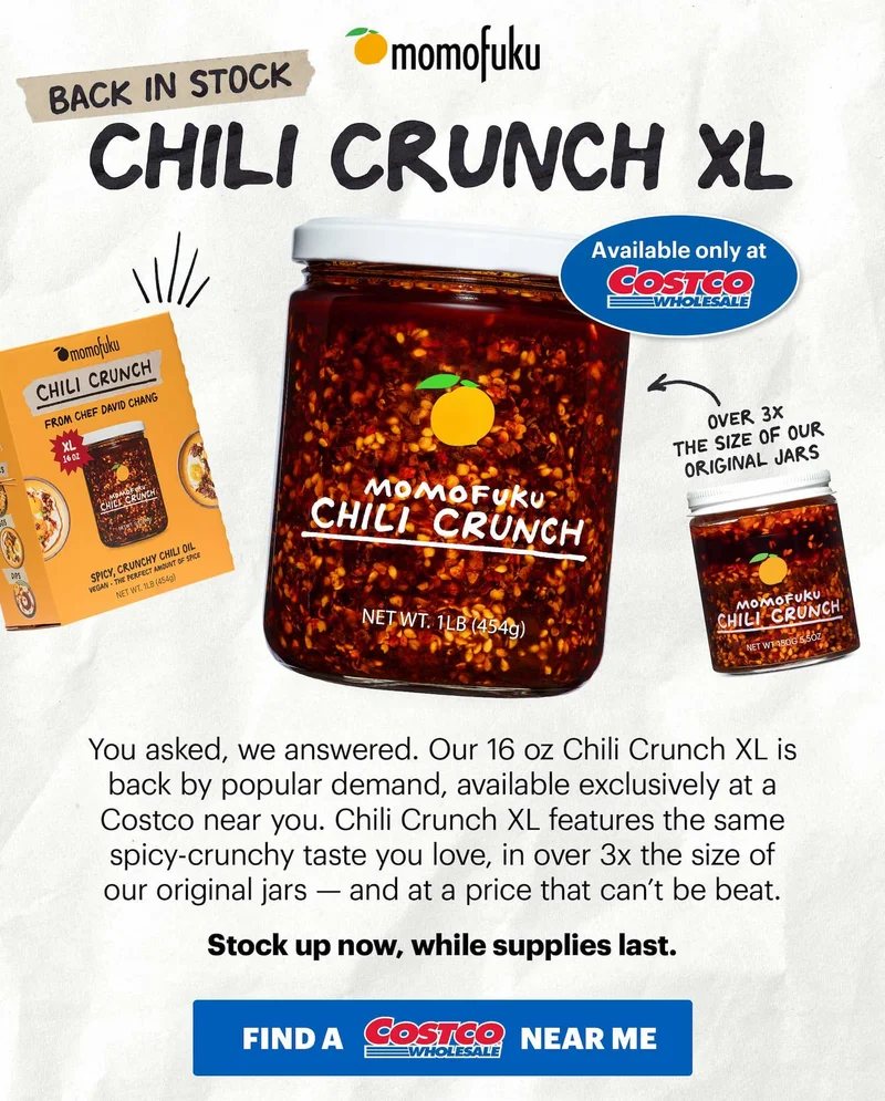 Tape: BACK IN STOCK Header: Chili Crunch XL TAG: Available only at Costco  Sub-header: You asked, we answered. Our 16 oz Chili Crunch XL is back by popular demand, available exclusively at a Costco near you. Chili Crunch XL features the same spicy-crunchy taste you love, in over 3x the size of our original jars — and at a price that can’t be beat.   Stock up now, while supplies last.   CTA: FIND AT A COSTCO NEAR ME