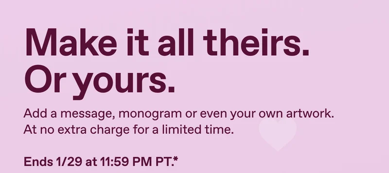 Make it all theirs. Or yours. Add a message, monogram or even your own artwork. At no extra charge for a limited time. Ends 1/29 at 11:59 PM PT.*