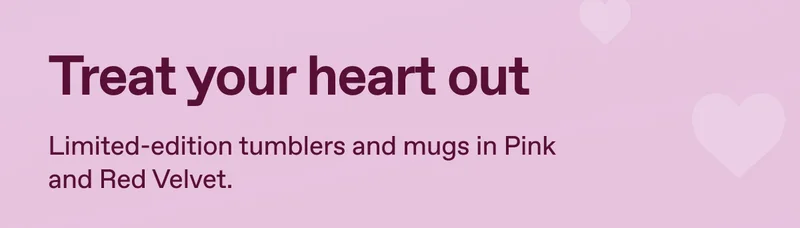 Treat your heart out. Limited-edition tumblers and mugs in Pink and Red Velvet.