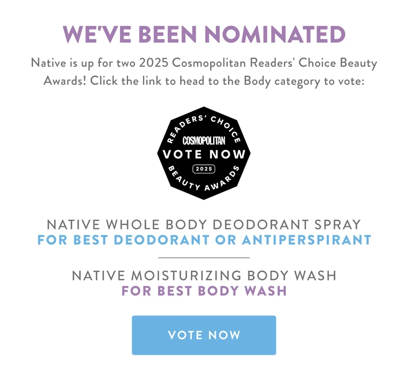 WE'VE BEEN NOMINATED Native is up for two 2025 Cosmopolitan Readers' Choice Beauty Awards! Click the link to head to the Body category to vote: NATIVE WHOLE BODY DEODORANT SPRAY FOR BEST DEODORANT OR ANTIPERSPIRANT NATIVE MOISTURIZING BODY WASH FOR BEST BODY WASH VOTE NOW