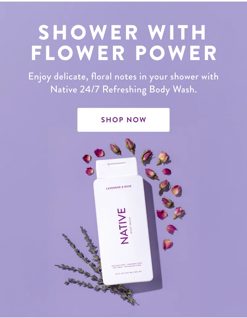 SHOWER WITH FLOWER POWER Enjoy delicate, floral notes in your shower with Native 24/7 Refreshing Body Wash. SHOP NOW
