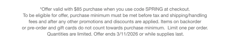 *Offer valid with $85 purchase when you use code discount code at checkout. To be eligible for offer, purchase minimum must be met before tax and shipping/handling fees and after any other promotions and discounts are applied. Items on backorder or pre-order and gift cards do not count towards purchase minimum. Limit one per order. Quantities are limited. Offer ends 3/11/2026 or while supplies last.