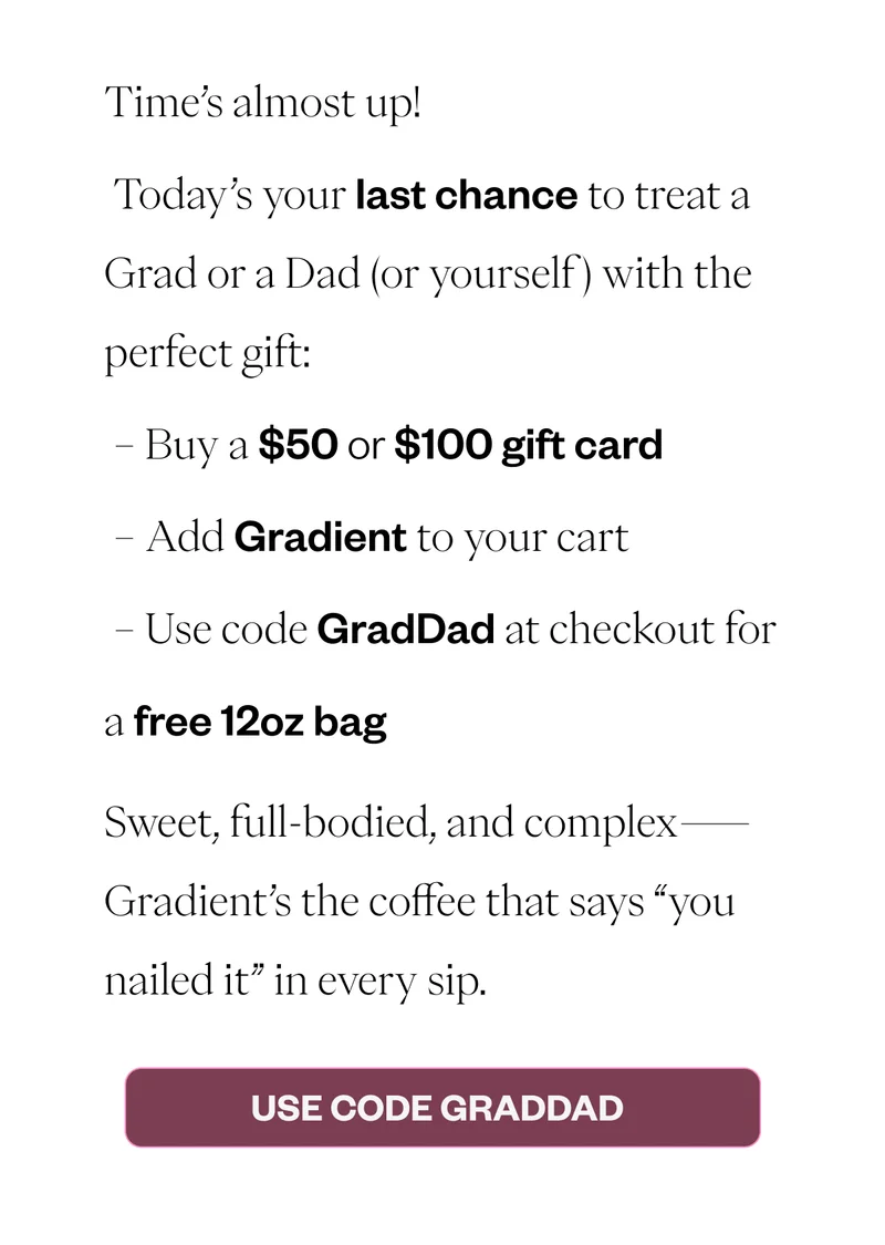 Time’s almost up! Today’s your last chance to treat a Grad or a Dad (or yourself) with the perfect gift: - Buy a $50+ gift card - Add Gradient to your cart - Use code GradDad at checkout for a free 12oz bag Sweet, full-bodied, and complex—Gradient’s the coffee that says “you nailed it” in every sip. CTA: Use Code GradDad Terms & Conditions: Offer valid with purchase of $50+ gift card. Free 12oz bag of Gradient ships to purchaser. Offer ends June 8 at 11:59 p.m. PT. Time’s almost up! Today’s your last chance to treat a Grad or a Dad (or yourself) with the perfect gift: - Buy a $50+ gift card - Add Gradient to your cart - Use code GradDad at checkout for a free 12oz bag Sweet, full-bodied, and complex—Gradient’s the coffee that says “you nailed it” in every sip. CTA: Use Code GradDad Terms & Conditions: Offer valid with purchase of $50+ gift card. Free 12oz bag of Gradient ships to purchaser. Offer ends June 8 at 11:59 p.m. PT.