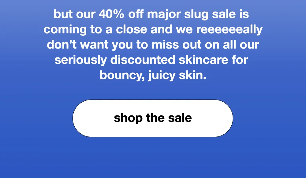 but our 40% off major slug sale is coming to a close and we reeeeeeally don’t want you to miss out on all our seriously discounted skincare for  bouncy, juicy skin.