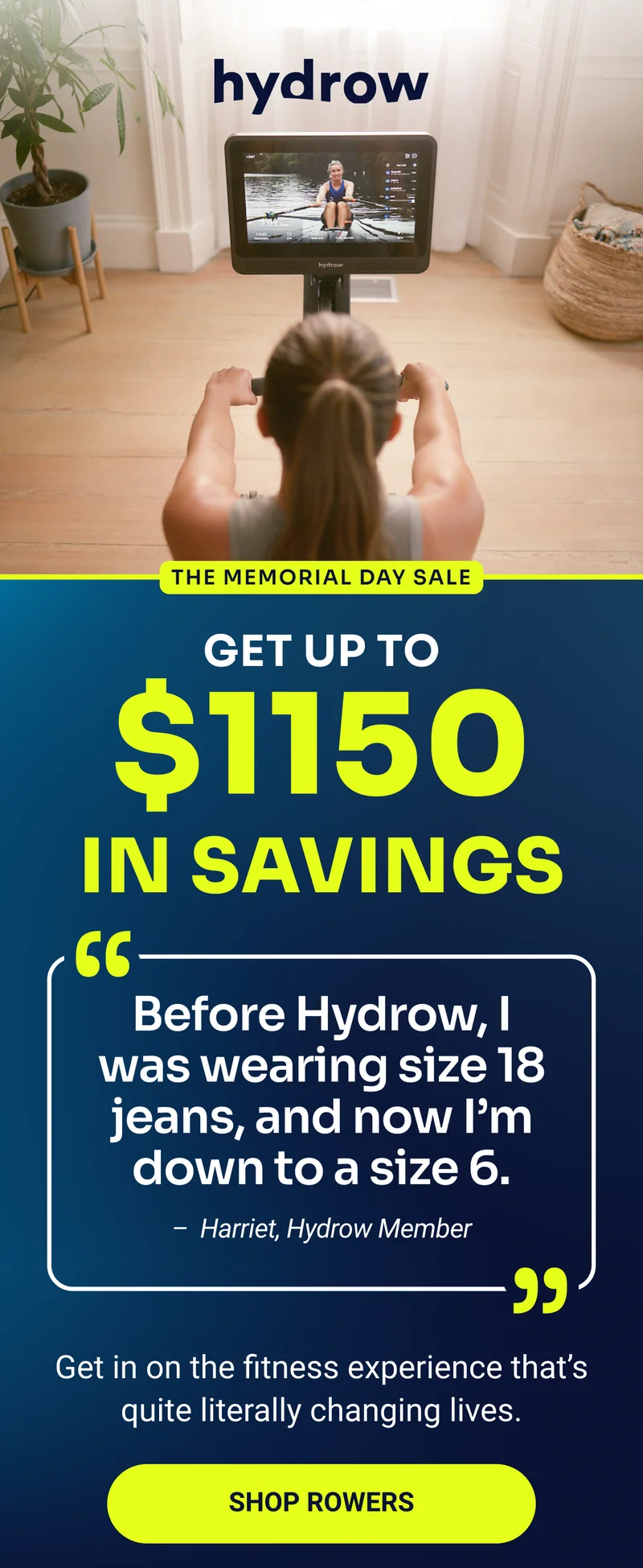 hydrow THE MEMORIAL DAY SALE Get up to $1150 in savings ''Before Hydrow, I was wearing size 18 jeans, and now I'm down to a size 6. - Harriet, Hydrow Member'' Get in on the fitness experience that's quite literally changing lives. Shop rowers